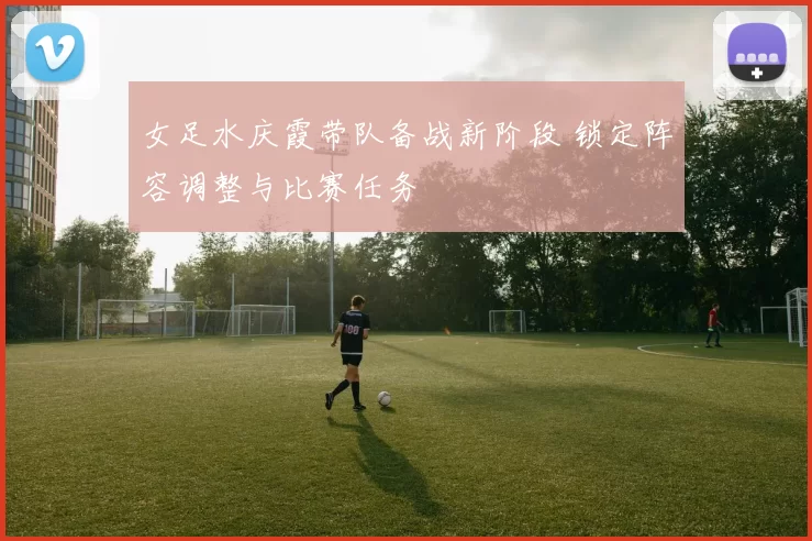 女足水庆霞带队备战新阶段 锁定阵容调整与比赛任务