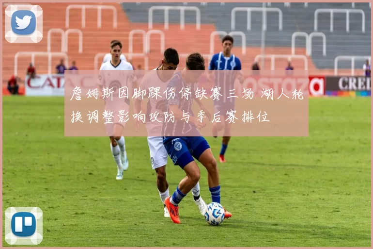 詹姆斯因脚踝伤停缺赛三场 湖人轮换调整影响攻防与季后赛排位