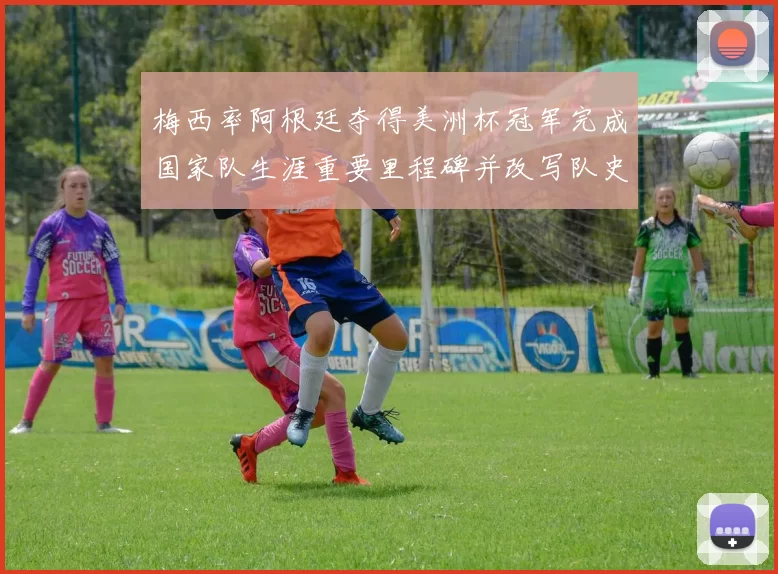 梅西率阿根廷夺得美洲杯冠军完成国家队生涯重要里程碑并改写队史记录