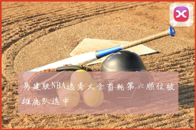 易建联NBA选秀大会首轮第六顺位被雄鹿队选中