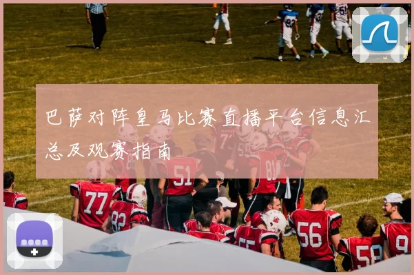 巴萨对阵皇马比赛直播平台信息汇总及观赛指南