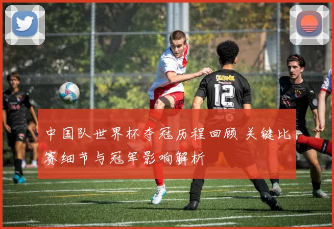 中国队世界杯夺冠历程回顾 关键比赛细节与冠军影响解析