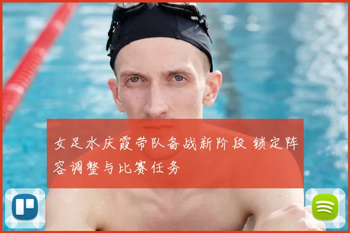 女足水庆霞带队备战新阶段 锁定阵容调整与比赛任务