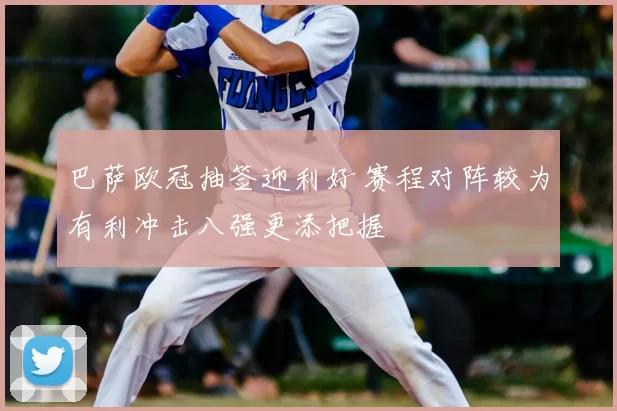 巴萨欧冠抽签迎利好 赛程对阵较为有利冲击八强更添把握