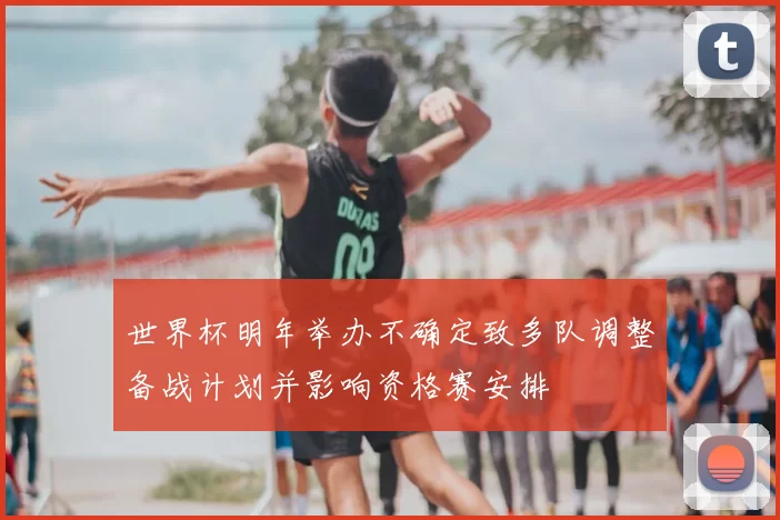 世界杯明年举办不确定致多队调整备战计划并影响资格赛安排