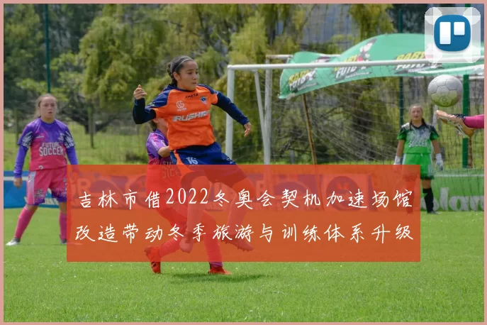 吉林市借2022冬奥会契机加速场馆改造带动冬季旅游与训练体系升级