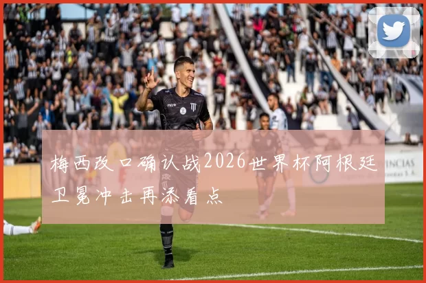 梅西改口确认战2026世界杯阿根廷卫冕冲击再添看点