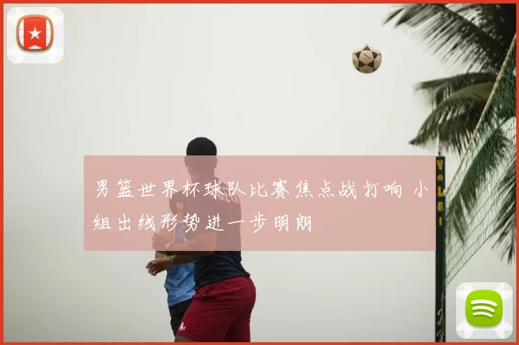 男篮世界杯球队比赛焦点战打响 小组出线形势进一步明朗