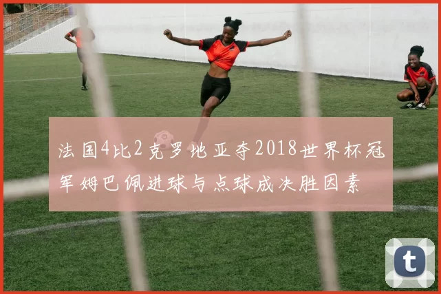 法国4比2克罗地亚夺2018世界杯冠军姆巴佩进球与点球成决胜因素