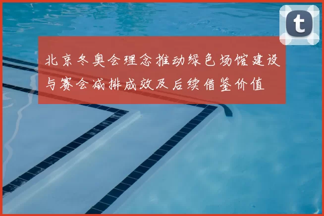 北京冬奥会理念推动绿色场馆建设与赛会减排成效及后续借鉴价值