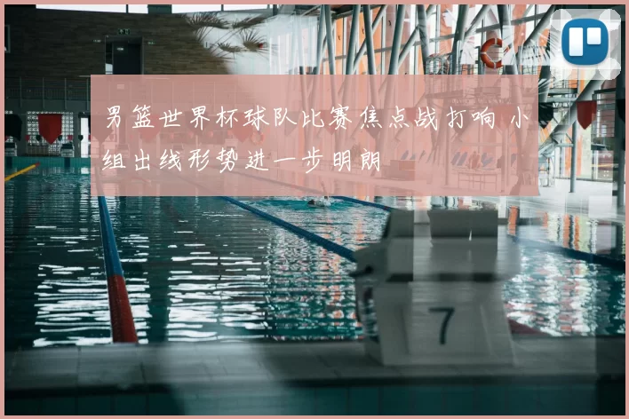 男篮世界杯球队比赛焦点战打响 小组出线形势进一步明朗