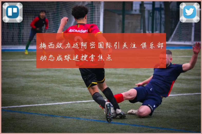 梅西效力迈阿密国际引关注 俱乐部动态成球迷搜索焦点