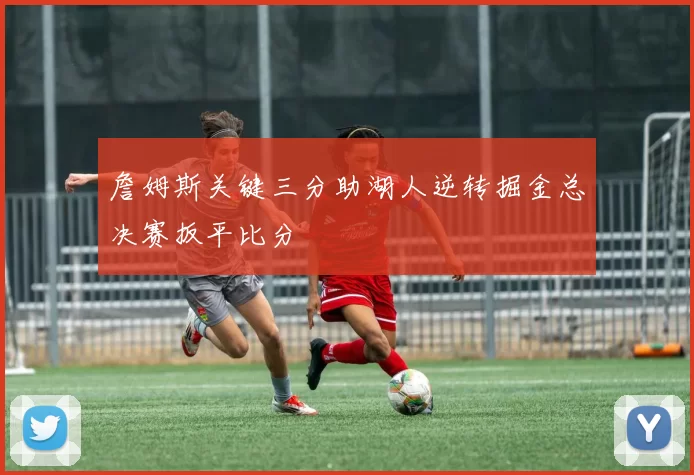 詹姆斯关键三分助湖人逆转掘金总决赛扳平比分