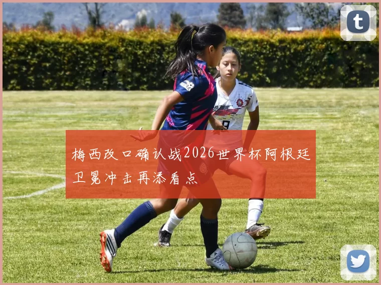 梅西改口确认战2026世界杯阿根廷卫冕冲击再添看点