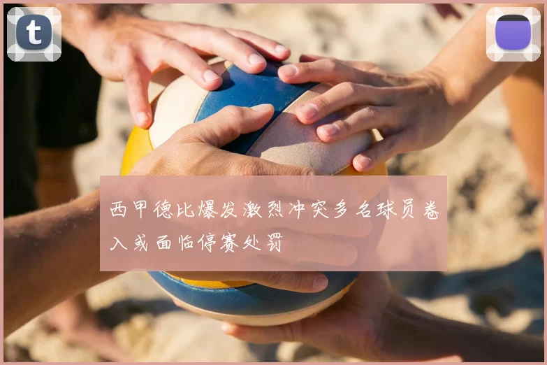 西甲德比爆发激烈冲突多名球员卷入或面临停赛处罚