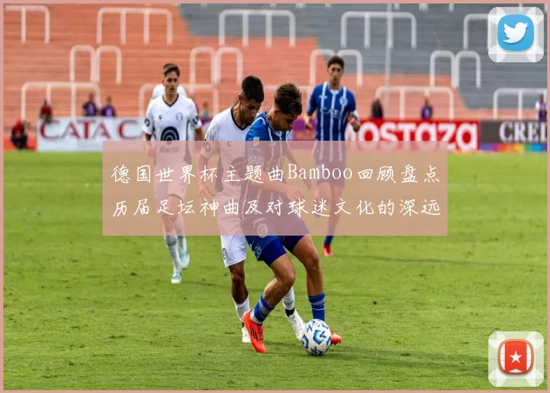 德国世界杯主题曲Bamboo回顾盘点历届足坛神曲及对球迷文化的深远影响