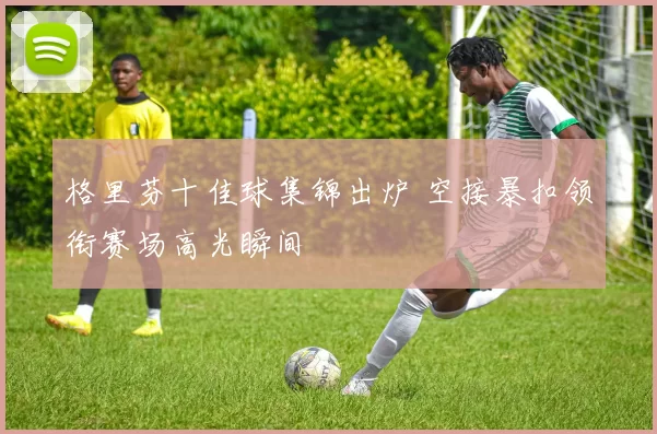 格里芬十佳球集锦出炉 空接暴扣领衔赛场高光瞬间