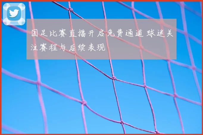 国足比赛直播开启免费通道 球迷关注赛程与后续表现