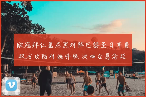 欧冠拜仁慕尼黑对阵巴黎圣日耳曼 双方攻防对抗升级 次回合悬念延续