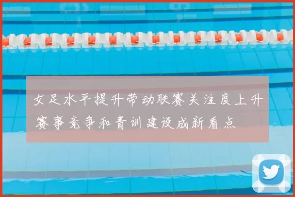 女足水平提升带动联赛关注度上升 赛事竞争和青训建设成新看点