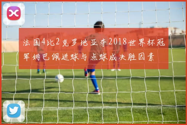 法国4比2克罗地亚夺2018世界杯冠军姆巴佩进球与点球成决胜因素