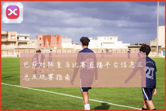 巴萨对阵皇马比赛直播平台信息汇总及观赛指南