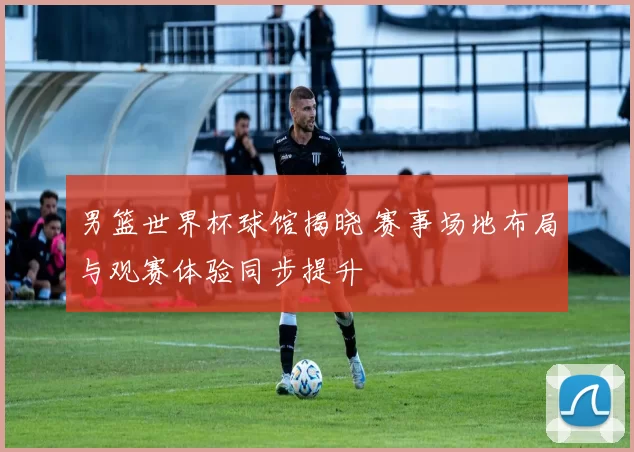 男篮世界杯球馆揭晓 赛事场地布局与观赛体验同步提升