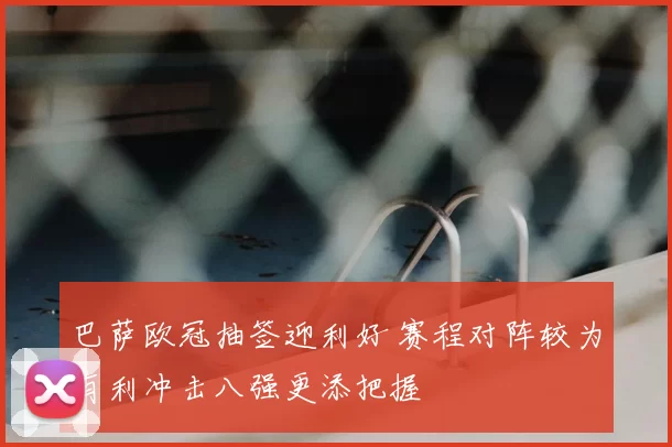 巴萨欧冠抽签迎利好 赛程对阵较为有利冲击八强更添把握