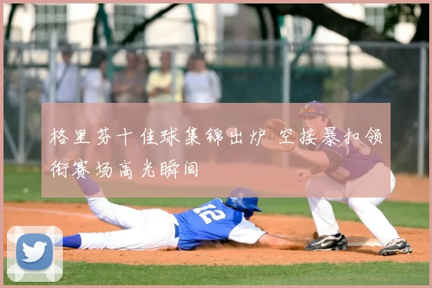 格里芬十佳球集锦出炉 空接暴扣领衔赛场高光瞬间