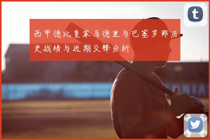 西甲德比皇家马德里与巴塞罗那历史战绩与近期交锋分析