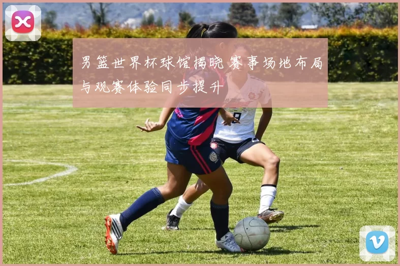 男篮世界杯球馆揭晓 赛事场地布局与观赛体验同步提升