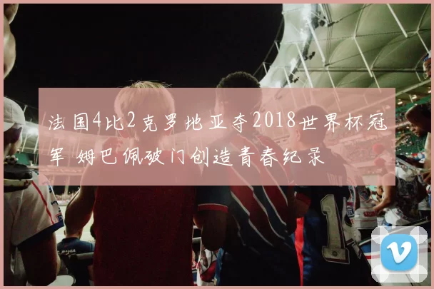 法国4比2克罗地亚夺2018世界杯冠军 姆巴佩破门创造青春纪录