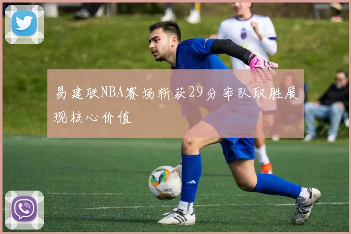 易建联NBA赛场斩获29分率队取胜展现核心价值