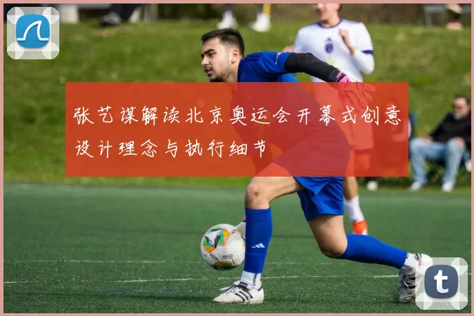 张艺谋解读北京奥运会开幕式创意设计理念与执行细节