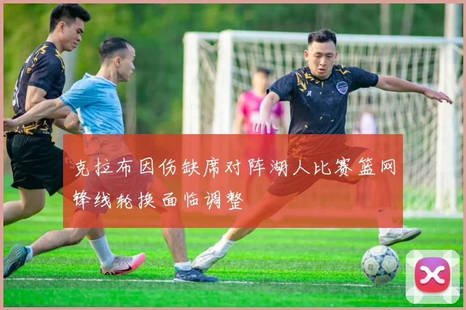 克拉布因伤缺席对阵湖人比赛篮网锋线轮换面临调整