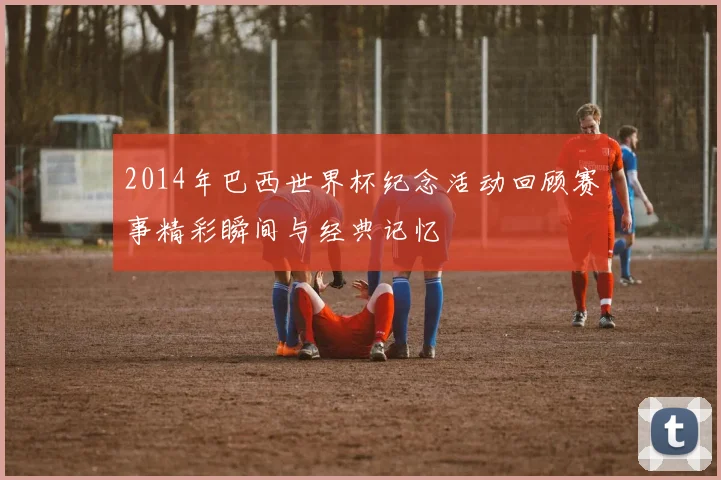 2014年巴西世界杯纪念活动回顾赛事精彩瞬间与经典记忆
