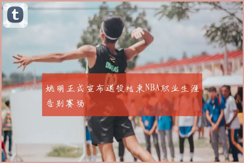 姚明正式宣布退役结束NBA职业生涯告别赛场