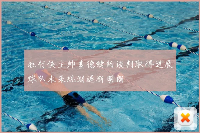 独行侠主帅基德续约谈判取得进展球队未来规划逐渐明朗