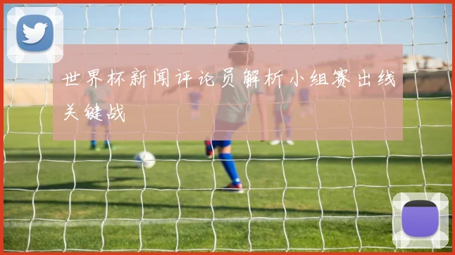 世界杯新闻评论员解析小组赛出线关键战